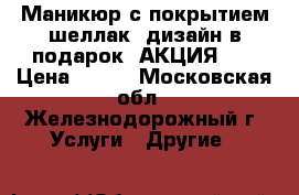 Маникюр с покрытием шеллак  дизайн в подарок! АКЦИЯ!!! › Цена ­ 500 - Московская обл., Железнодорожный г. Услуги » Другие   